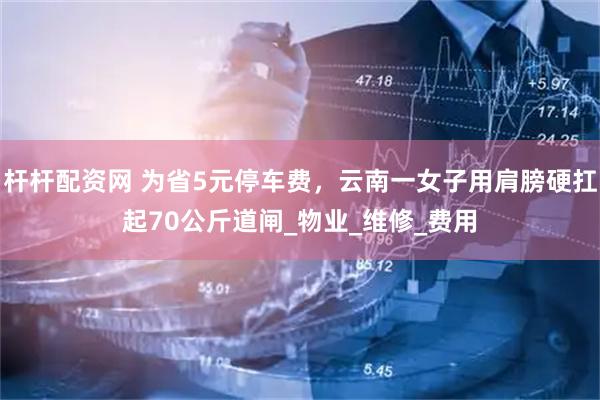 杆杆配资网 为省5元停车费，云南一女子用肩膀硬扛起70公斤道闸_物业_维修_费用