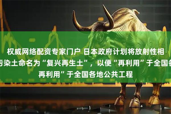 权威网络配资专家门户 日本政府计划将放射性相对较低的核污染土命名为“复兴再生土”，以便“再利用”于全国各地公共工程