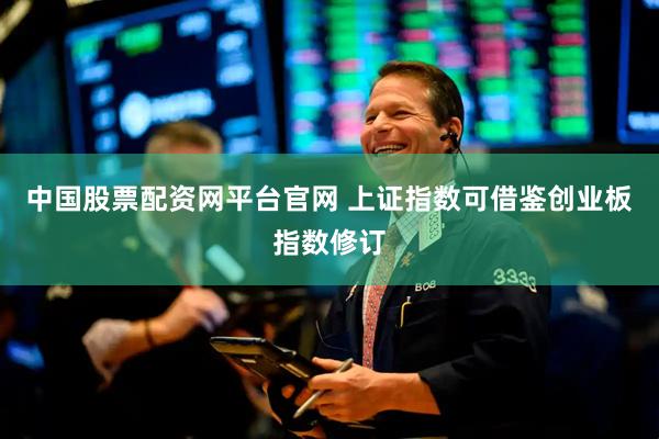 中国股票配资网平台官网 上证指数可借鉴创业板指数修订