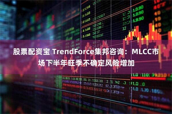 股票配资宝 TrendForce集邦咨询：MLCC市场下半年旺季不确定风险增加