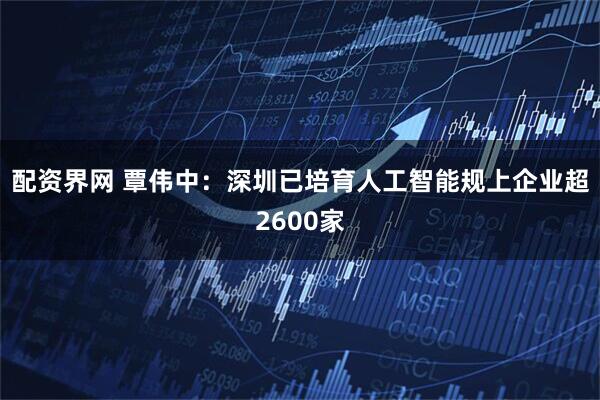 配资界网 覃伟中：深圳已培育人工智能规上企业超2600家