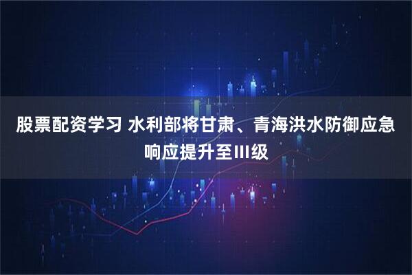 股票配资学习 水利部将甘肃、青海洪水防御应急响应提升至Ⅲ级