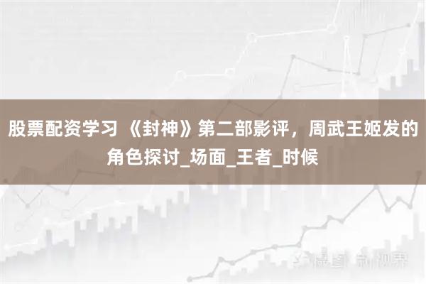 股票配资学习 《封神》第二部影评，周武王姬发的角色探讨_场面_王者_时候
